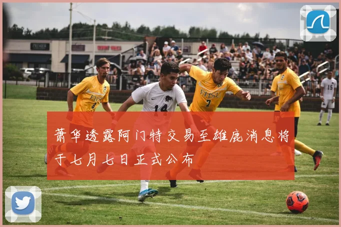 萧华透露阿门特交易至雄鹿消息将于七月七日正式公布