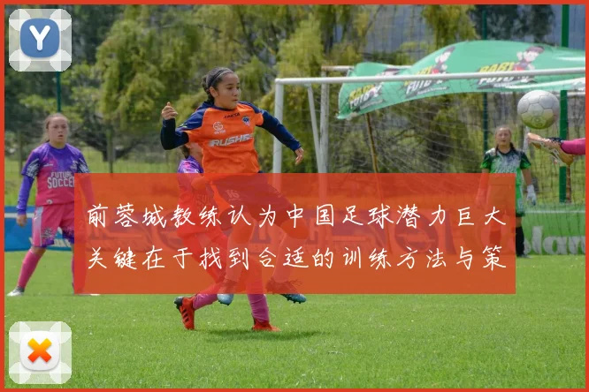 前蓉城教练认为中国足球潜力巨大关键在于找到合适的训练方法与策略