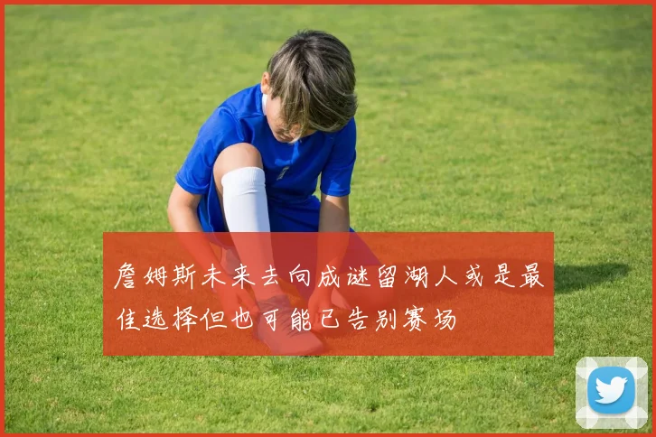 詹姆斯未来去向成谜留湖人或是最佳选择但也可能已告别赛场