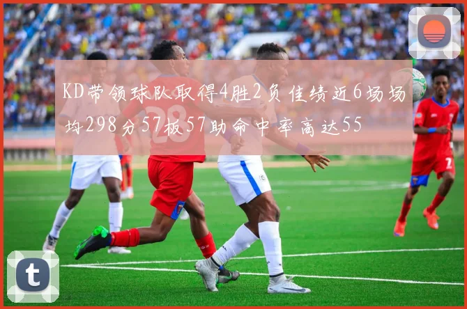 KD带领球队取得4胜2负佳绩近6场场均298分57板57助命中率高达55