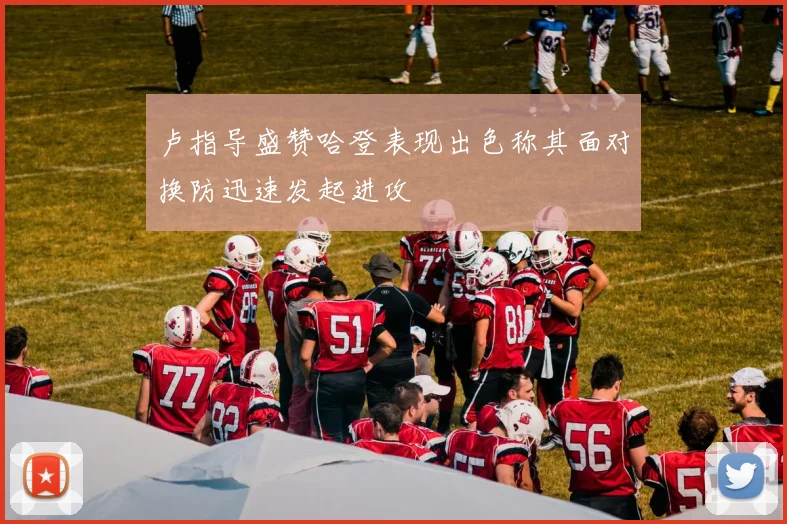 卢指导盛赞哈登表现出色称其面对换防迅速发起进攻