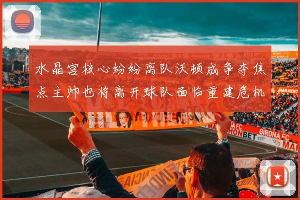 水晶宫核心纷纷离队沃顿成争夺焦点主帅也将离开球队面临重建危机