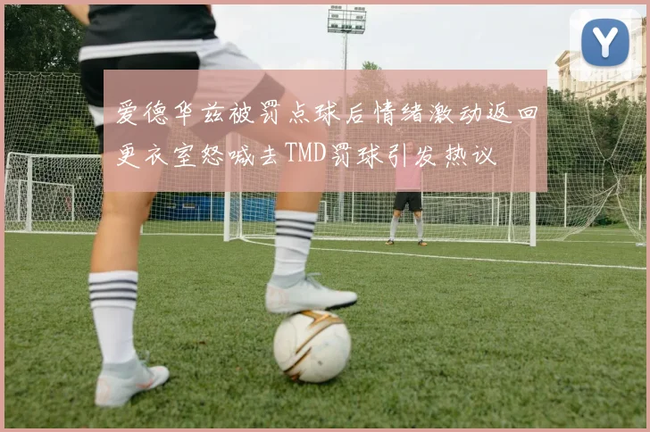 爱德华兹被罚点球后情绪激动返回更衣室怒喊去TMD罚球引发热议
