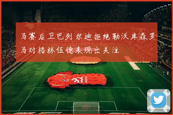 马赛后卫巴列尔迪拒绝勒沃库森罗马对格林伍德表现出关注