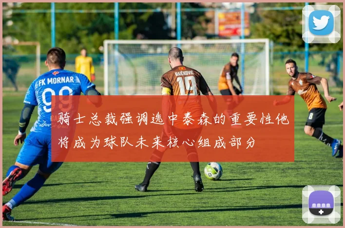 骑士总裁强调选中泰森的重要性他将成为球队未来核心组成部分