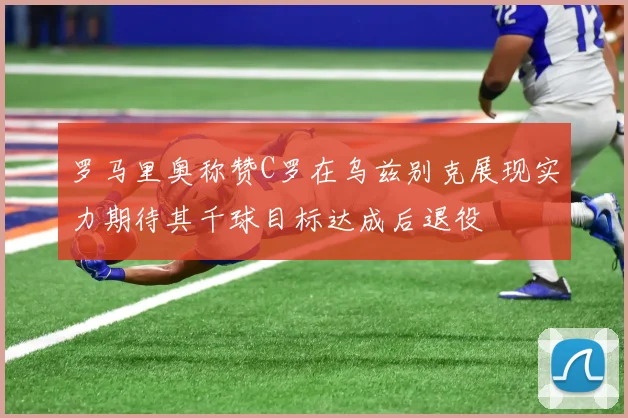 罗马里奥称赞C罗在乌兹别克展现实力期待其千球目标达成后退役