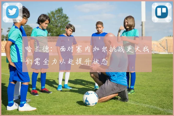 哈兰德：面对塞内加尔挑战更大我们需全力以赴提升状态