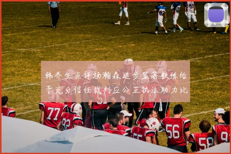 韩乔生点评杨瀚森进步显著教练给予充分信任裁判应公正执法助力比赛发展