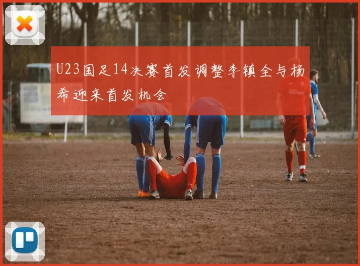 U23国足14决赛首发调整李镇全与杨希迎来首发机会