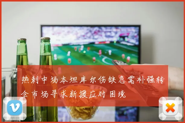 热刺中场本坦库尔伤缺急需补强转会市场寻求新援应对困境