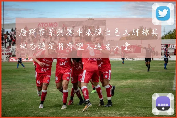 唐斯在系列赛中表现出色文胖称其状态稳定将有望入选名人堂