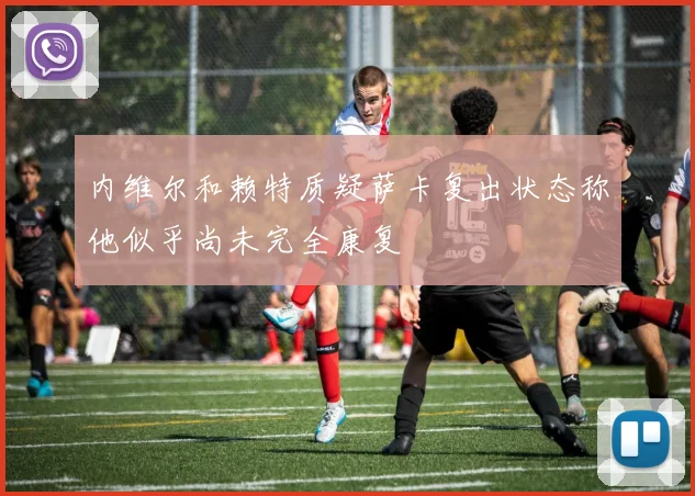 内维尔和赖特质疑萨卡复出状态称他似乎尚未完全康复