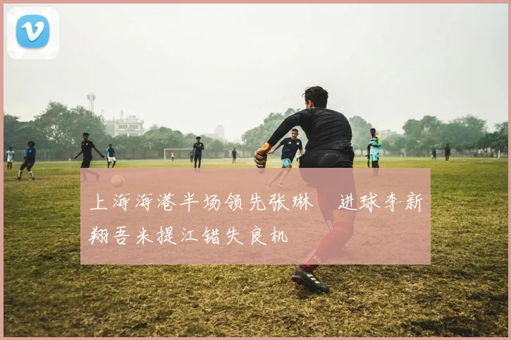 上海海港半场领先张琳芃进球李新翔吾米提江错失良机