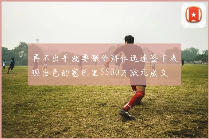 再不出手就要涨价拜仁迅速签下表现出色的塞巴里5500万欧元成交