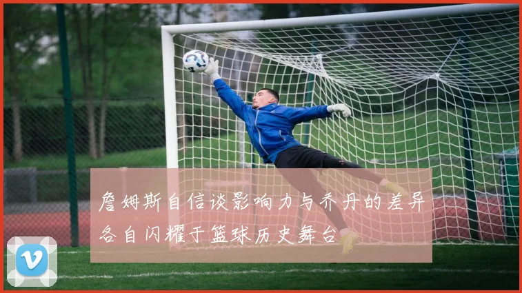 詹姆斯自信谈影响力与乔丹的差异各自闪耀于篮球历史舞台