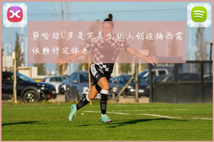 萨哈称C罗是完美生化人创造梅西需依赖特定体系