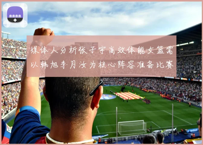 媒体人分析张子宇高效体能女篮需以韩旭李月汝为核心阵容准备比赛