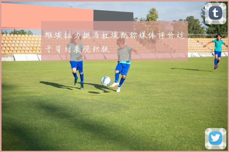 维埃拉力挺马杜埃凯称媒体评价过于苛刻表现积极